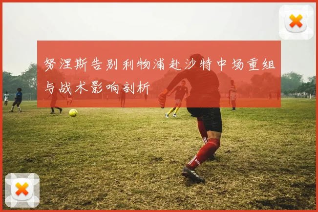 努涅斯告别利物浦赴沙特中场重组与战术影响剖析
