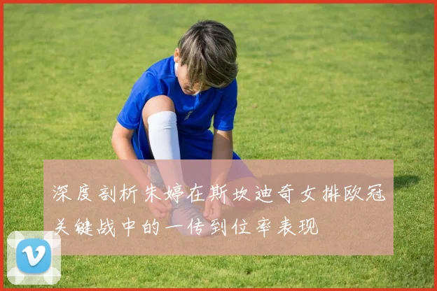 深度剖析朱婷在斯坎迪奇女排欧冠关键战中的一传到位率表现