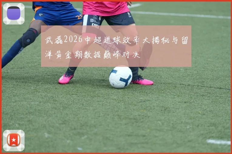 武磊2026中超进球效率大揭秘与留洋黄金期数据巅峰对决