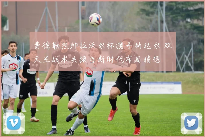 费德勒挂帅拉沃尔杯携手纳达尔 双天王战术共振与新时代布局猜想