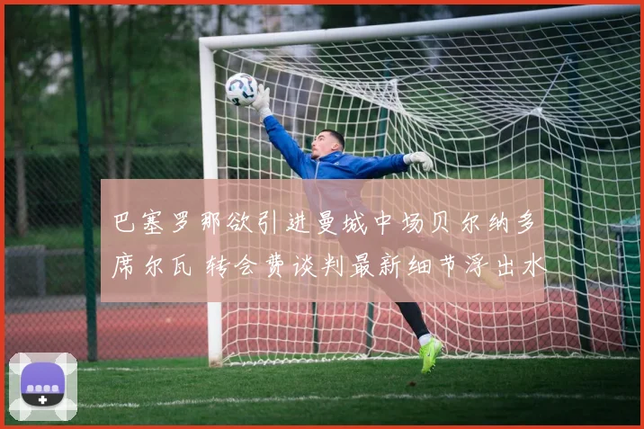 巴塞罗那欲引进曼城中场贝尔纳多席尔瓦 转会费谈判最新细节浮出水面
