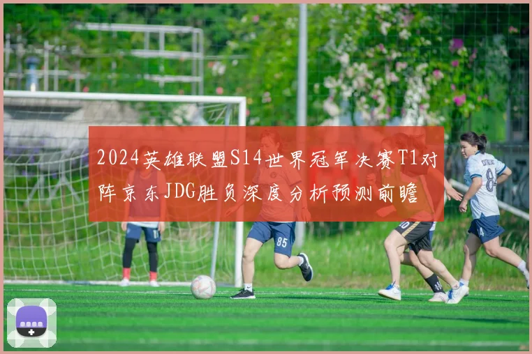 2024英雄联盟S14世界冠军决赛T1对阵京东JDG胜负深度分析预测前瞻