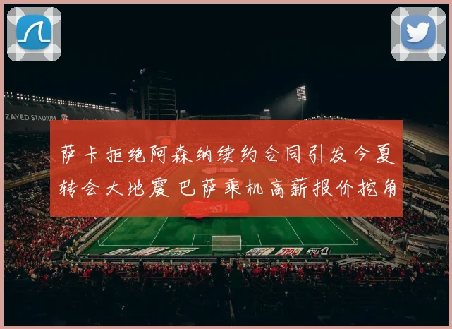 萨卡拒绝阿森纳续约合同引发今夏转会大地震 巴萨乘机高薪报价挖角新天王
