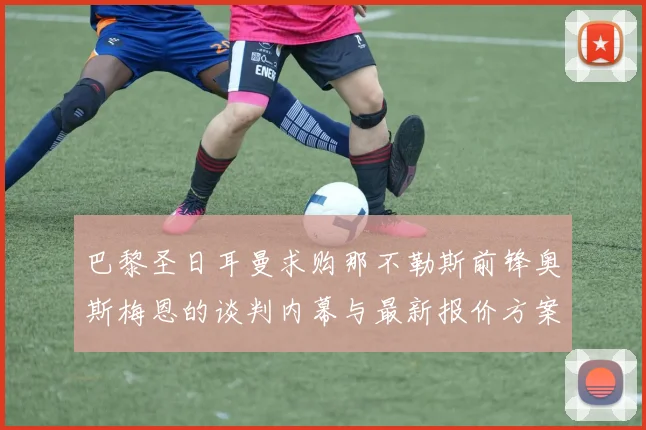巴黎圣日耳曼求购那不勒斯前锋奥斯梅恩的谈判内幕与最新报价方案完全曝光