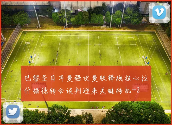 巴黎圣日耳曼强攻曼联锋线核心拉什福德转会谈判迎来关键转机