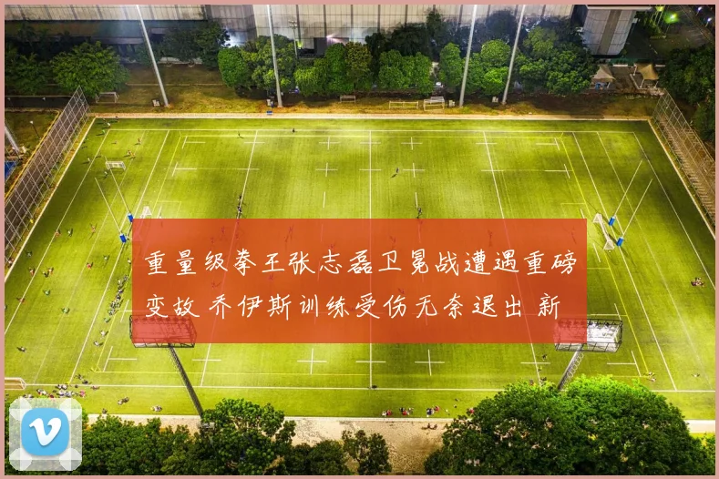 重量级拳王张志磊卫冕战遭遇重磅变故 乔伊斯训练受伤无奈退出 新对手人选悬念丛生