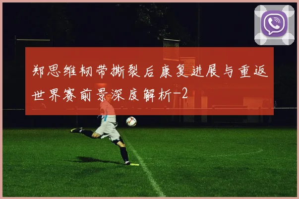 郑思维韧带撕裂后康复进展与重返世界赛前景深度解析