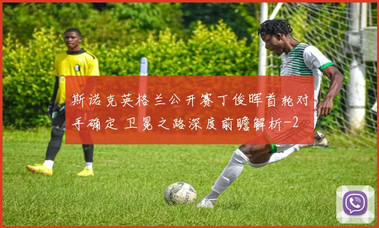 斯诺克英格兰公开赛丁俊晖首轮对手确定 卫冕之路深度前瞻解析