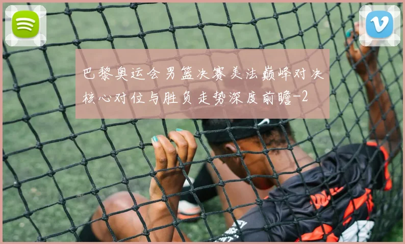 巴黎奥运会男篮决赛美法巅峰对决核心对位与胜负走势深度前瞻