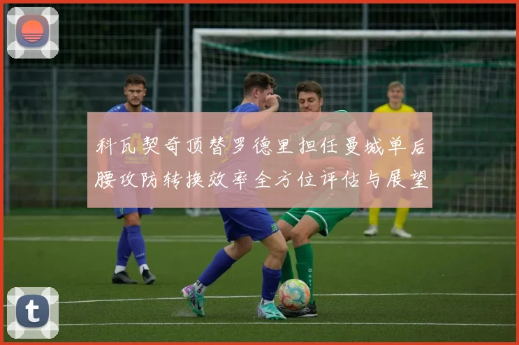 科瓦契奇顶替罗德里担任曼城单后腰攻防转换效率全方位评估与展望