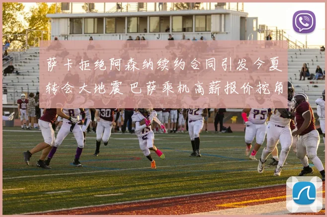 萨卡拒绝阿森纳续约合同引发今夏转会大地震 巴萨乘机高薪报价挖角新天王