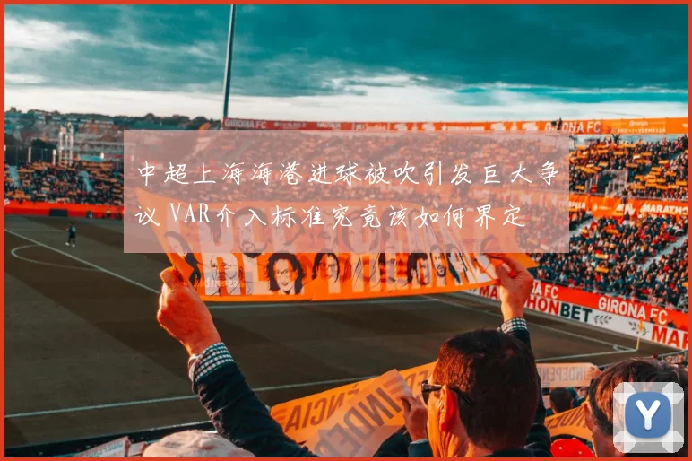 中超上海海港进球被吹引发巨大争议 VAR介入标准究竟该如何界定