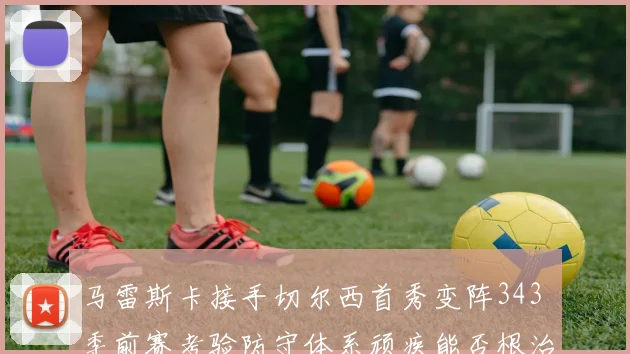 马雷斯卡接手切尔西首秀变阵343 季前赛考验防守体系顽疾能否根治