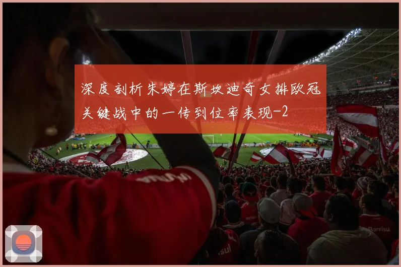 深度剖析朱婷在斯坎迪奇女排欧冠关键战中的一传到位率表现