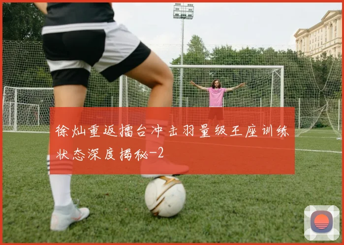 徐灿重返擂台冲击羽量级王座训练状态深度揭秘