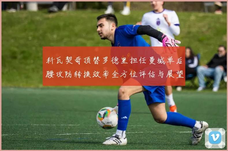 科瓦契奇顶替罗德里担任曼城单后腰攻防转换效率全方位评估与展望