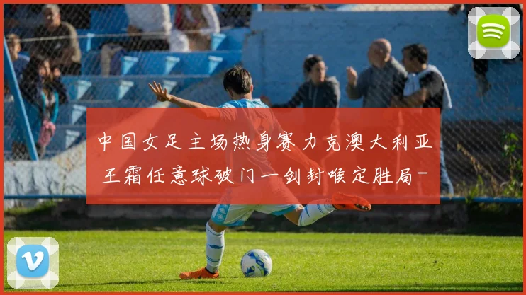 中国女足主场热身赛力克澳大利亚 王霜任意球破门一剑封喉定胜局
