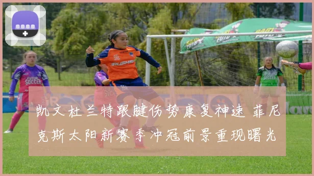 凯文杜兰特跟腱伤势康复神速 菲尼克斯太阳新赛季冲冠前景重现曙光
