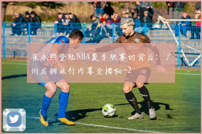 崔永熙登陆NBA夏季联赛的背后:广州龙狮放行内幕全揭秘
