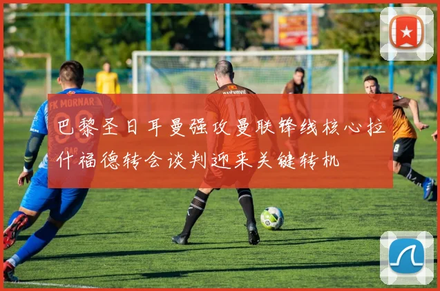 巴黎圣日耳曼强攻曼联锋线核心拉什福德转会谈判迎来关键转机