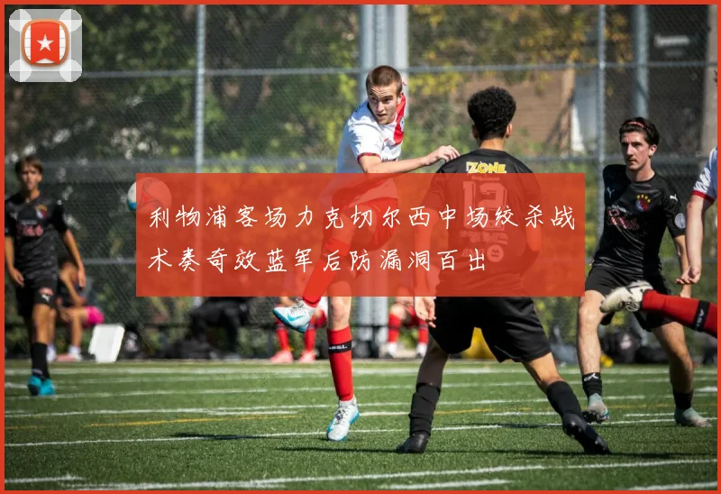 利物浦客场力克切尔西中场绞杀战术奏奇效蓝军后防漏洞百出
