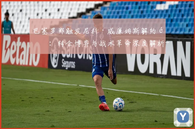 巴塞罗那触发尼科·威廉姆斯解约金：转会博弈与战术革命深度解析